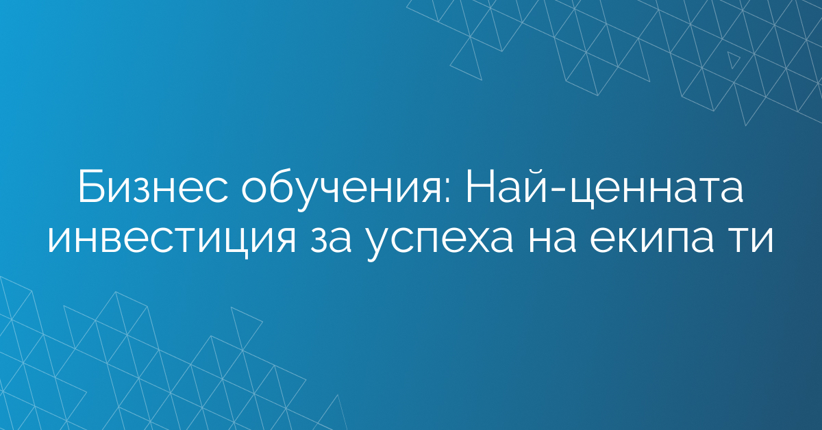 Бизнес обучения: Най-ценната инвестиция за успеха на екипа ти